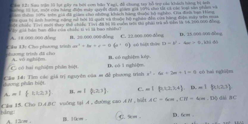 Sau trận lũ lụt gây ra bởi cơn bão Yagi, đề chung tay hỗ trợ các khách hàng bị ảnh
hướng lũ lụt, một cửa hàng điện máy quyết định giám giả 10% cho tất cá các loại sản phẩm và
tiêm thêm 10% trên giá đã giảm cho những khách hàng thuộc hộ nghèo. Gia đình bạn Hùng
vừa qua bị ảnh hưởng nặng nể bởi lũ quét và thuộc hộ nghèo đến cửa hàng điện máy trên mua
tột chiếc Tivi mới thay thể chiếc Tivi đã bị lũ cuốn trôi thì phải trả số tiền là 16.200.000 đồng
Vậy giá bán ban đầu của chiếc tí vi là bao nhiêu?
A. 18.000.000 đồng B. 20.000.000 đồng C. 22.000.000 đồng D. 25.000.000 đồng
Câu 13: Cho phương trình ax^2+bx+c=0(a^10) có biệt thức D=b^2-4ac>0 , khi đó
phương trình đã cho
A. vô nghiệm. B. có nghiệm kép.
C. có hai nghiệm phân biệt. D. có 1 nghiệm.
Câu 14: Tìm các giá trị nguyên của m để phương trình x^2-6x+2m+1=0 có hai nghiệm
ương phân biệt.
A. m 1;1;2;3 . B. m 1;2;3 . C. m 0;1;2;3;4 . D. m 0;1;2;3 .
Câu 15. Cho DABC vuông tại A , đường cao AH, biết AC=6cm,CH=4cm. Độ dài BC
bǎng:
A. 12cm . B. 10cm . C. 9cm.
D. 6cm .
an^0 Hải