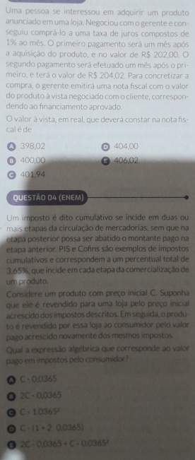 Uma pessoa se interessou em adquirir um produto
anunciado em uma loja. Negociou com o gerente e con-
seguiu comprá-lo a uma taxa de juros compostos de
1% ao mês. O primeiro pagamento será um mês após
a aquisição do produto, e no valor de R$ 202,00. O
segundo pagamento será efetuado um mês após o pri-
meiro, e terá o valor de R$ 204,02. Para concretizar a
compra, o gerente emitirá uma nota fiscal com o valor
do produto à vista negociado com o cliente, correspon-
dendo ao financiamento aprovado.
O valor à vista, em real, que deverá constar na nota fis-
cal é de
A 398,02 404.00
③ 400,00 B 406,02
⊙ 401.94
QUESTÃO 04 (ENEM)
Um imposto é dito cumulativo se incide em duas ou
mais etapas da circulação de mercadorias, sem que na
etapa posterior possa ser abatido o montante pago na
etapa anterior. PIS e Cofins são exemplos de impostos
cumulativos e correspondem a um percentual total de
3,65%, que incide em cada etapa da comercialização de
um produto.
Considere um produto com preço inicial C. Suponha
que ele é revendido para uma loja pelo preço inicial
acrescido dos impostos descritos. Em seguida, o produ
to é revendido por essa loja ao consumidor pelo valor
pago acrescido novamente dos mesmos impostos.
Qual a expressão algébrica que corresponde ao valor
pago em impostos pelo consumidor?
C· 0.0365
0 C-0,0365
a C · 1.0365^2
C· (1+20,0365)
2C· 0.0365+C· 0.0365^2