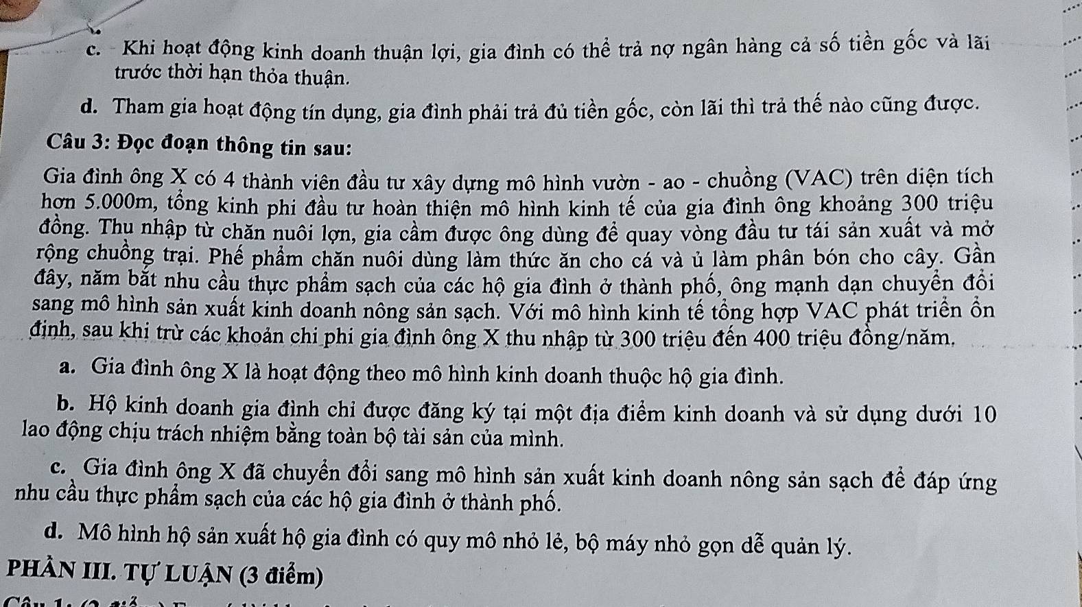 c. - Khi hoạt động kinh doanh thuận lợi, gia đình có thể trả nợ ngân hàng cả số tiền gốc và lãi
trước thời hạn thỏa thuận.
d. Tham gia hoạt động tín dụng, gia đình phải trả đủ tiền gốc, còn lãi thì trả thế nào cũng được.
Câu 3: Đọc đoạn thông tin sau:
Gia đình ông X có 4 thành viên đầu tư xây dựng mô hình vườn - ao - chuồng (VAC) trên diện tích
hơn 5.000m, tổng kinh phi đầu tư hoàn thiện mô hình kinh tế của gia đình ông khoảng 300 triệu
đồng. Thụ nhập từ chăn nuôi lợn, gia cầm được ông dùng để quay vòng đầu tư tái sản xuất và mở
rộng chuồng trại. Phế phẩm chăn nuôi dùng làm thức ăn cho cá và ủ làm phân bón cho cây. Gần
đây, năm bắt nhu cầu thực phẩm sạch của các hộ gia đình ở thành phố, ông mạnh dạn chuyển đổi
sang mô hình sản xuất kinh doanh nông sản sạch. Với mô hình kinh tế tổng hợp VAC phát triển ồn
định, sau khi trừ các khoản chi phi gia đình ông X thu nhập từ 300 triệu đến 400 triệu đồng/năm,
a. Gia đình ông X là hoạt động theo mô hình kinh doanh thuộc hộ gia đình.
b. Hộ kinh doanh gia đình chỉ được đăng ký tại một địa điểm kinh doanh và sử dụng dưới 10
lao động chịu trách nhiệm bằng toàn bộ tài sản của mình.
c. Gia đình ông X đã chuyển đổi sang mô hình sản xuất kinh doanh nông sản sạch để đáp ứng
nhu cầu thực phẩm sạch của các hộ gia đình ở thành phố.
d. Mô hình hộ sản xuất hộ gia đình có quy mô nhỏ lẻ, bộ máy nhỏ gọn dễ quản lý.
PHÀN III. Tự LUẠN (3 điểm)