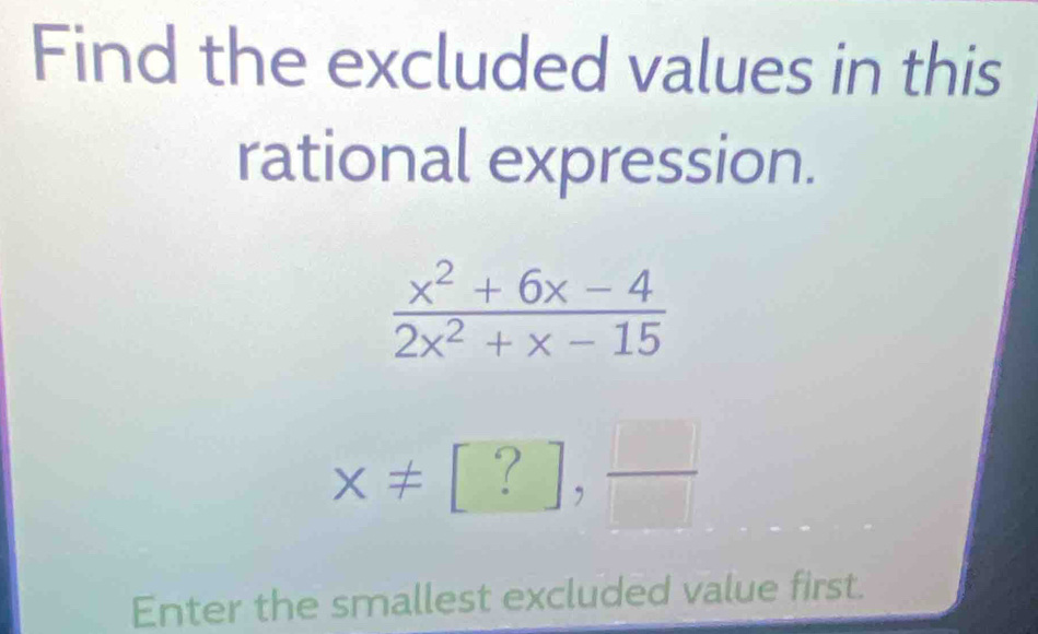 Find the excluded values in this 
rational expression.
 (x^2+6x-4)/2x^2+x-15 
x!= [?], □ /□  
Enter the smallest excluded value first.