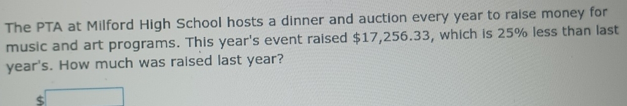 The PTA at Milford High School hosts a dinner and auction every year to raise money for 
music and art programs. This year 's event raised $17,256.33, which is 25% less than last
year's. How much was raised last year? 
< □