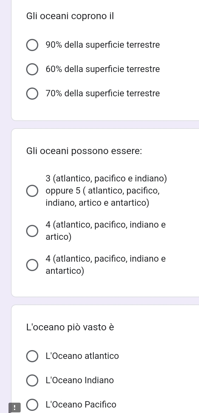 Gli oceani coprono il
90% della superficie terrestre
60% della superficie terrestre
70% della superfície terrestre
Gli oceani possono essere:
3 (atlantico, pacifico e indiano)
oppure 5 ( atlantico, pacifico,
indiano, artico e antartico)
4 (atlantico, pacifico, indiano e
artico)
4 (atlantico, pacifico, indiano e
antartico)
L'oceano piò vasto è
L'Oceano atlantico
L'Oceano Indiano
! L'Oceano Pacifico