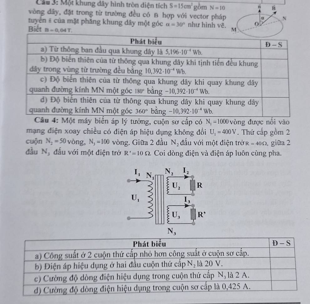 Cầu 3: Một khung dây hình tròn diện tích S=15cm^2g_O^(2mN=10 rì vector B)
vòng đây, đặt trong từ trường đều có B hợp với vector pháp α N
tuyển ĩ của mặt phăng khung dây một góc alpha =30° như hình vẽ. 0
Biết B=0,04T. M
Cầu 4: Một máy biến áp lý tưởng, cuộn sơ cấp có N_1=1000 vòng được nối vào
mạng điện xoay chiều có điện áp hiệu dụng không đổi U_1=400V. Thứ cấp gồm 2
cuộn N_2=50 vòng, N_3=100 vòng. Giữa 2 đầu N_2 đấu với một điện trở R=40Omega giữa 2
đầu N_3 đấu với một điện trở R'=10Omega Coi dòng điện và điện áp luôn cùng pha.
Phát biểu D-S
a) Công suất ở 2 cuộn thứ cấp nhỏ hơn công suất ở cuộn sơ cấp.
b) Điện áp hiệu dụng ở hai đầu cuộn thứ cấp N_2 là 20 V.
c) Cường độ dòng điện hiệu dụng trong cuộn thứ cấp N_3 là 2 A.
d) Cường độ dòng điện hiệu dụng trong cuộn sơ cấp là 0,425 A.