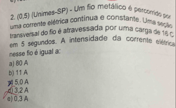 (0,5) (Unimes-SP) - Um fio metálico é percorrido por
uma corrente elétrica contínua e constante. Uma seção
transversal do fio é atravessada por uma carga de 16 0
em 5 segundos. A intensidade da corrente elétrica
nesse fio é igual a:
a) 80 A
b) 11 A
5,0 A
d) 3,2 A
e) 0,3 A