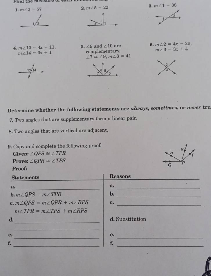 Find the measure of ea c h 
1. m∠ 2=57 2. m∠ 5=22 3. m∠ 1=38
2 
1 
4. m∠ 13=4x+11, 5. ∠ 9 and ∠ 10 are 6. m∠ 2=4x-26,
m∠ 14=3x+1 complementary.
m∠ 3=3x+4
∠ 7≌ ∠ 9, m∠ 8=41
2 
13 14 F
Determine whether the following statements are always, sometimes, or never tru 
7. Two angles that are supplementary form a linear pair. 
8. Two angles that are vertical are adjacent. 
9. Copy and complete the following proof. 
Given: ∠ QPS≌ ∠ TPR
Prove: ∠ QPR≌ ∠ TPS
Proof: 
Statements Reasons_ 
a. 
_ 
a. 
_ 
b. m∠ QPS=m∠ TPR b._ 
c. m∠ QPS=m∠ QPR+m∠ RPS c._
m∠ TPR=m∠ TPS+m∠ RPS
_ 
d. d. Substitution 
_ 
_ 
_ 
e. 
e. 
_ 
f. 
f._