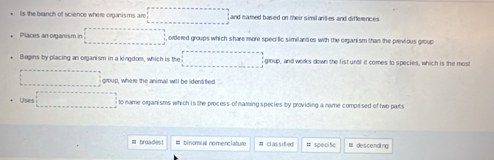 ls the branch of science where organisms are □ and named based on their similarities and differences 
Places an organism in , ordered groups which share more specific similarities with the organism than the previous group 
* Begins by placing an organism in a kingdom, which is the ·s ·s ·s group, and works down the list until it comes to species, which is the most 
... group, where the animal will be identified 
Uses ... to name organisms which is the process of naming species by providing a name comprised of two parts 
#: broadest :: binomial nomenclature # classified # speci fic : descending