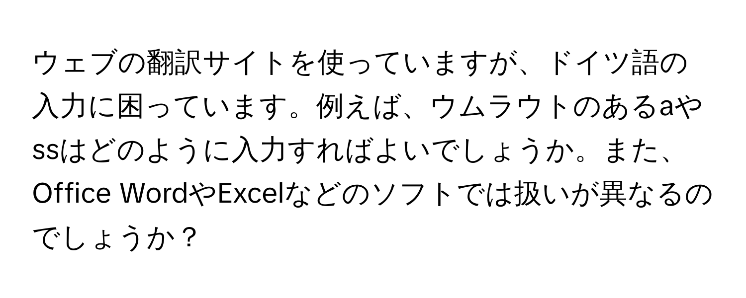 ウェブの翻訳サイトを使っていますが、ドイツ語の入力に困っています。例えば、ウムラウトのあるaやssはどのように入力すればよいでしょうか。また、Office WordやExcelなどのソフトでは扱いが異なるのでしょうか？