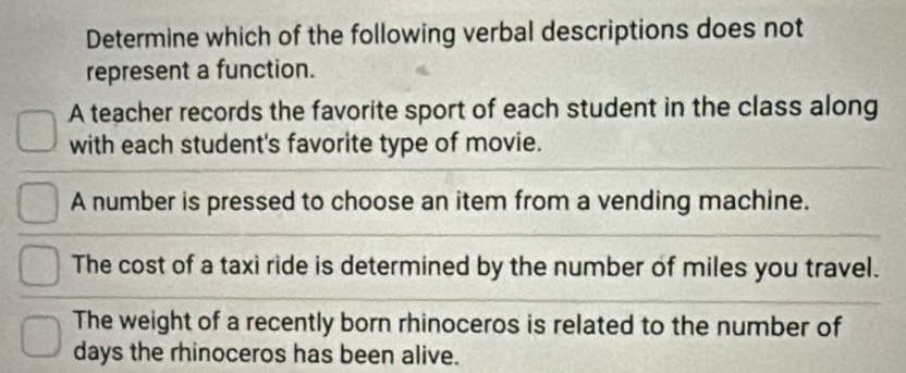 Determine which of the following verbal descriptions does not
represent a function.
A teacher records the favorite sport of each student in the class along
with each student's favorite type of movie.
A number is pressed to choose an item from a vending machine.
The cost of a taxi ride is determined by the number of miles you travel.
The weight of a recently born rhinoceros is related to the number of
days the rhinoceros has been alive.