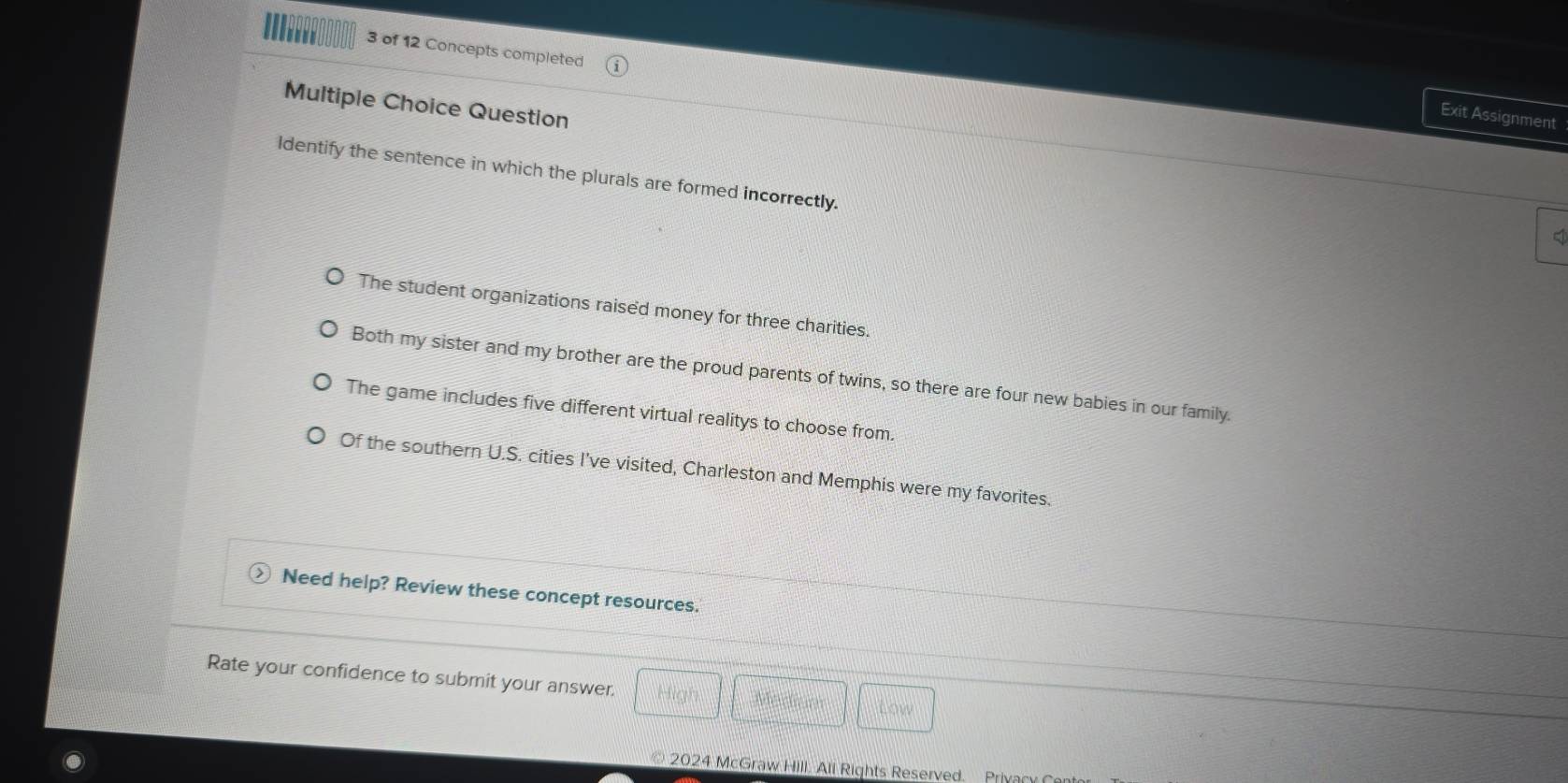 ' 3 of 12 Concepts completed
Multiple Choice Question
Exit Assignment
Identify the sentence in which the plurals are formed incorrectly.
q
The student organizations raised money for three charities.
Both my sister and my brother are the proud parents of twins, so there are four new babies in our family.
The game includes five different virtual realitys to choose from.
Of the southern U.S. cities I've visited, Charleston and Memphis were my favorites.
Need help? Review these concept resources.
Rate your confidence to submit your answer. Low
Medium
2024 McGraw Hill. All Rights Reserved Privacy