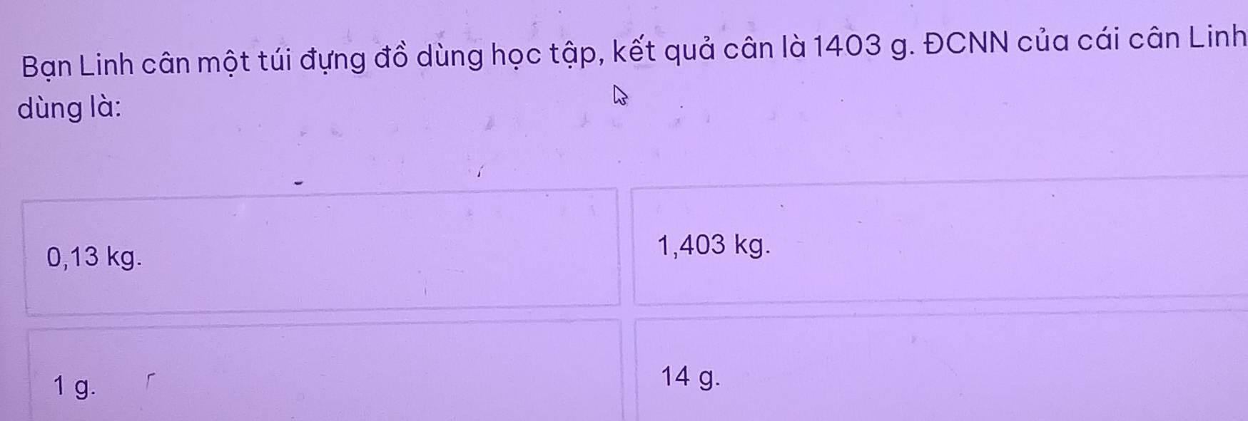 Bạn Linh cân một túi đựng đồ dùng học tập, kết quả cân là 1403 g. ĐCNN của cái cân Linh
dùng là:
0,13 kg.
1,403 kg.
1 g.
14 g.