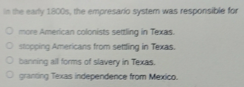 In the early 1800s, the empresario syster was responsible for
more American colonists settling in Texas.
stopping Americans from settling in Texas.
banning all forms of slavery in Texas.
granting Texas independence from Mexico.