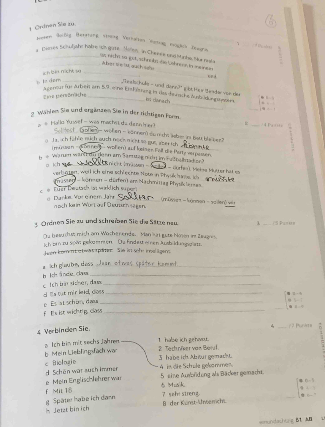 Ordnen Sie zu.
Neten fleißig Beratung streng Verhalten Vertrag möglich Zeugni
1 / 9 Punbrz
a Dieses Schuljahr habe ich gute Noten_ in Chemie und Mathe. Nur mein
_
ist nicht so gut, schreibt die Lehrerin in meinem
_Aber sie ist auch sehr
ich bin nicht so_
und
b In dem_
Realschule - und dann?" gibt Herr Bender von der
Agentur für Arbeit am 5.9. eine Einführung in das deutsche Ausbildungssystem.
Eine persönliche
_
ist danach
beginarrayr D=3 4=1endarray
_
2 Wählen Sie und ergänzen Sie in der richtigen Form.
a ※ Hallo Yussef - was machst du denn hier?
2 _/ 4 Puniste   
sollen- wollen - können) du nicht lieber im Bett bleiben?
Ja, ich fühle mich auch noch nicht so gut, aber ich
(müssen - konnen) - wollen) auf keinen Fall die Party verpassen.
b * Warum warst du denn am Samstag nicht im Fußballstadion?
o lch
nicht (müssen - wollen - dürfen). Meine Mutter hat es
verboten, weil ich eine schlechte Note in Physik hatte. Ich
müssen - können - dürfen) am Nachmittag Physik Iernen._
c . Euer Deutsch ist wirklich super!
Danke. Vor einem Jahr_
(müssen - können - sollen) wir
noch kein Wort auf Deutsch sagen.
3 Ordnen Sie zu und schreiben Sie die Sätze neu. / 5 Punkite
3
Du besuchst mich am Wochenende. Man hat gute Noten im Zeugnis
Ich bin zu spät gekommen. Du findest einen Ausbildungsplatz.
Juan kommt etwas später. Sie ist sehr intelligent.
a Ich glaube, dass_
b Ich finde, dass_
c Ich bin sicher, dass_
d Es tut mir leid, dass_
0 - 4
e Es ist schön, dass_
5 = 7
8 × ?
f Es ist wichtig, dass_
4 Verbinden Sie.
4 _/7 Punkte
a Ich bin mit sechs Jahren 1 habe ich gehasst.
b Mein Lieblingsfach war 2 Techniker von Beruf.
π
c Biologie 3 habe ich Abitur gemacht.
d Schön war auch immer 4 in die Schule gekommen.
e Mein Englischlehrer war 5 eine Ausbildung als Bäcker gemacht.
6 Musik. 0 - 3
f Mit 18
  
7 sehr streng.
g Später habe ich dann   
h Jetzt bin ich 8 der Kunst-Unterricht.
esnundachtzig 81 AB L