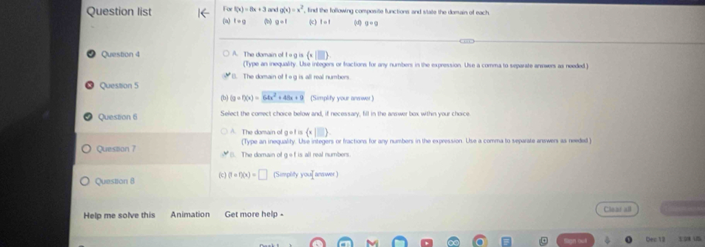 Fo f(x)=8x+3
Question list and g(x)=x^2 , find the following composite functions and state the domain of each
(a) tcirc g (b) gcirc 1 (c) tcirc 1 (d) g· g
Question 4 A. The domain ol 1circ g is (x|□ )
(Type an inequality. Use integers or fractions for any numbers in the expression. Use a comma to separate answers as needed.)
B. The domain of tog is all real numbers
Question 5
(b) (gcirc f)(x)=64x^2+48x+9 (Simplity your answer)
Question 6 Select the correct choice below and, if necessary, fill in the answer box within your choice
A. The domain of gof is  x|□ . 
(Type an inequality. Use integers or fractions for any numbers in the expression. Use a comma to separate answers as needed )
Question 7 The domain of gef is all real numbers.
Question 8 (c) (tcirc f)(x)=□ (Simplity you] answer )
Help me solve this Animation Get more help - Clear all
Oec 12