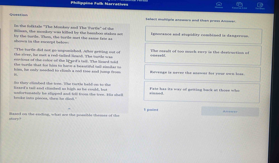 Philippine Folk Narratives
To Dos
Question Select multiple answers and then press Answer.
In the folktale “The Monkey and The Turtle” of the
Bilaan, the monkey was killed by the bamboo stakes set Ignorance and stupidity combined is dangerous.
by the turtle. Then, the turtle met the same fate as
shown in the excerpt below:
“The turtle did not go unpunished. After getting out of The result of too much envy is the destruction of
the river, he met a red-tailed lizard. The turtle was oneself.
envious of the color of the li ard's tail. The lizard told
the turtle that for him to have a beautiful tail similar to
him, he only needed to climb a red tree and jump from Revenge is never the answer for your own loss.
it.
So they climbed the tree. The turtle held on to the
lizard's tail and climbed as high as he could, but Fate has its way of getting back at those who
unfortunately he slipped and fell from the tree. His shell sinned
broke into pieces, then he died."
1 point Answer
Based on the ending, what are the possible themes of the
story?