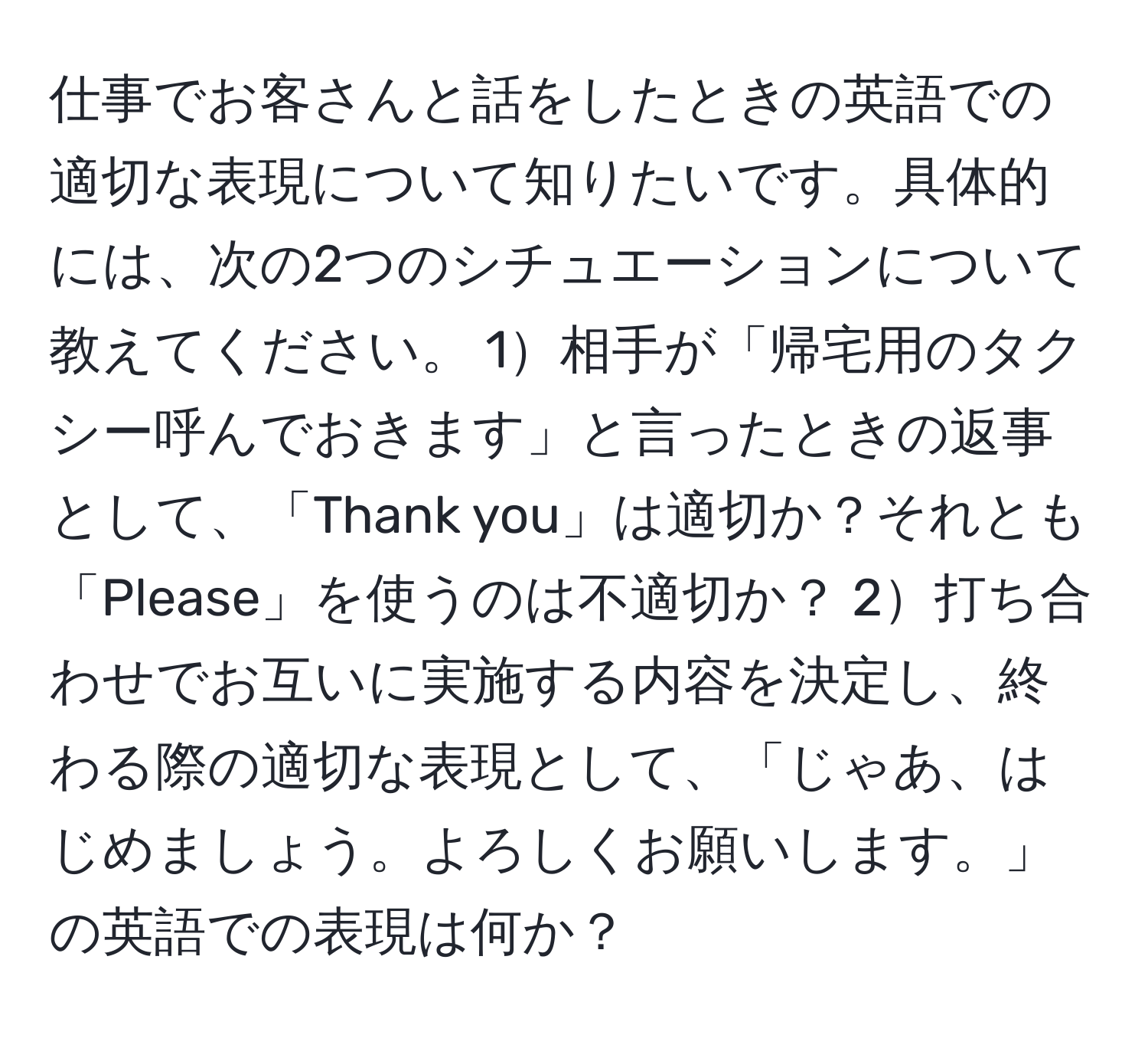 仕事でお客さんと話をしたときの英語での適切な表現について知りたいです。具体的には、次の2つのシチュエーションについて教えてください。 1相手が「帰宅用のタクシー呼んでおきます」と言ったときの返事として、「Thank you」は適切か？それとも「Please」を使うのは不適切か？ 2打ち合わせでお互いに実施する内容を決定し、終わる際の適切な表現として、「じゃあ、はじめましょう。よろしくお願いします。」の英語での表現は何か？