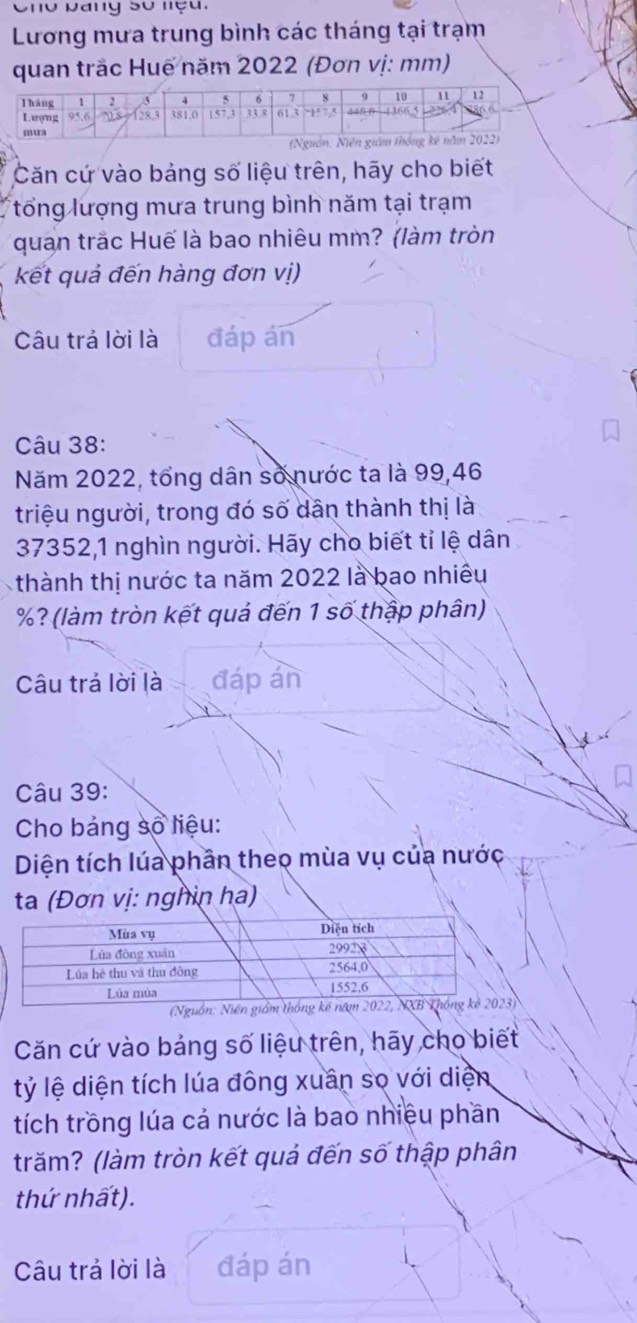 Cho Dang số nệu, 
Lương mưa trung bình các tháng tại trạm 
quan trắc Huế năm 2022 (Đơn vị: mm) 
Căn cứ vào bảng số liệu trên, hãy cho biết 
tổng lượng mưa trung bình năm tại trạm 
quan trắc Huế là bao nhiêu mm? (làm tròn 
kết quả đến hàng đơn vị) 
Câu trả lời là đáp án 
Câu 38: 
Năm 2022, tổng dân số nước ta là 99, 46
triệu người, trong đó số dân thành thị là
37352, 1 nghìn người. Hãy cho biết tỉ lệ dân 
thành thị nước ta năm 2022 là bao nhiều
%? (làm tròn kết quả đến 1 số thập phân) 
Câu trả lời là đáp án 
Câu 39: 
Cho bảng số liệu: 
Diện tích lúa phần theo mùa vụ của nước 
ta (Đơn vị: nghin ha) 
Căn cứ vào bảng số liệu trên, hãy cho biết 
tỷ lệ diện tích lúa đông xuân sọ với diện 
tích trồng lúa cả nước là bao nhiệu phần 
trăm? (làm tròn kết quả đến số thập phân 
thứ nhất). 
Câu trả lời là đáp án