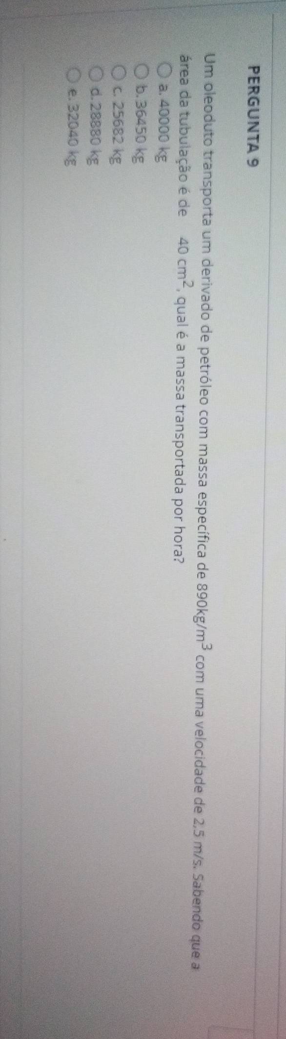 PERGUNTA 9
Um oleoduto transporta um derivado de petróleo com massa específica de 890kg/m^3 com uma velocidade de 2,5 m/s. Sabendo que a
área da tubulação é de 40cm^2 , qual é a massa transportada por hora?
a. 40000 kg
b. 36450 kg
c. 25682 kg
d. 28880 kg
e. 32040 kg