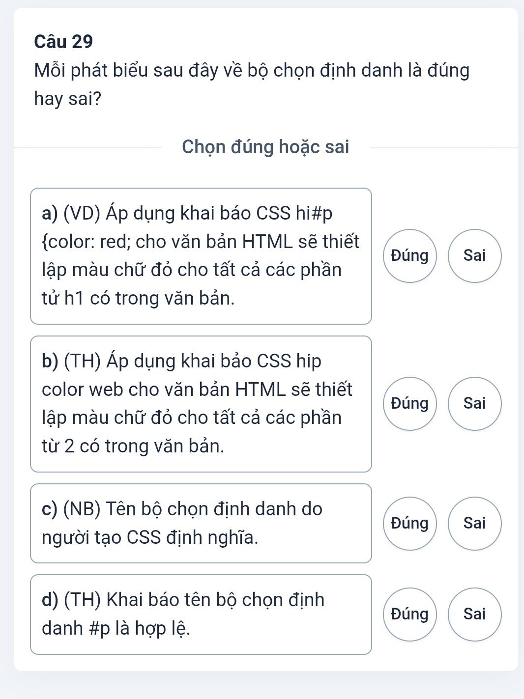 Mỗi phát biểu sau đây về bộ chọn định danh là đúng
hay sai?
Chọn đúng hoặc sai
a) (VD) Áp dụng khai báo CSS hi#p
color: red; cho văn bản HTML sẽ thiết
Đúng Sai
lập màu chữ đỏ cho tất cả các phần
tử h1 có trong văn bản.
b) (TH) Áp dụng khai bảo CSS hip
color web cho văn bản HTML sẽ thiết
Đúng Sai
lập màu chữ đỏ cho tất cả các phần
từ 2 có trong văn bản.
c) (NB) Tên bộ chọn định danh do
Đúng Sai
người tạo CSS định nghĩa.
d) (TH) Khai báo tên bộ chọn định
Đúng Sai
danh #p là hợp lệ.