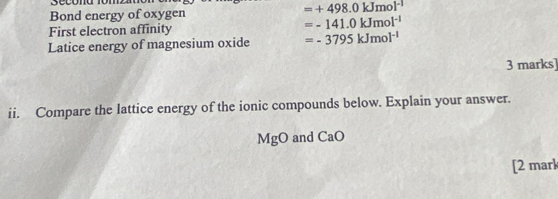 secóna rom 
Bond energy of oxygen =+498.0kJmol^(-1)
First electron affinity =-141.0kJmol^(-1)
Latice energy of magnesium oxide =-3795kJmol^(-1)
3 marks] 
ii. Compare the lattice energy of the ionic compounds below. Explain your answer.
MgO and CaO
[2 mark