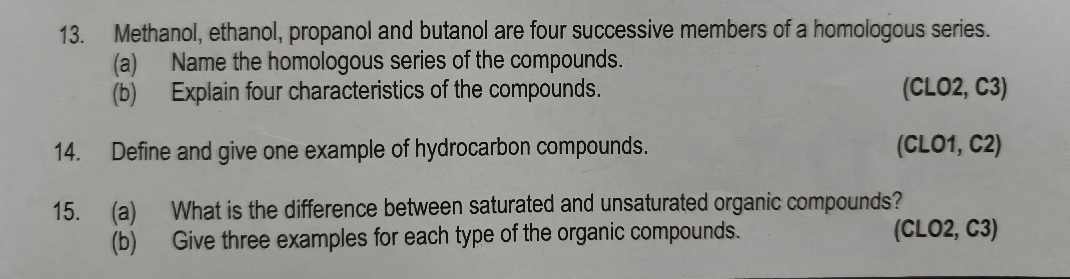 Methanol, ethanol, propanol and butanol are four successive members of a homologous series. 
(a) Name the homologous series of the compounds. 
(b) Explain four characteristics of the compounds. (CLO2, C3) 
14. Define and give one example of hydrocarbon compounds. (CLO1, C2) 
15. (a) What is the difference between saturated and unsaturated organic compounds? 
(b) Give three examples for each type of the organic compounds. 
(CLO2, C3)