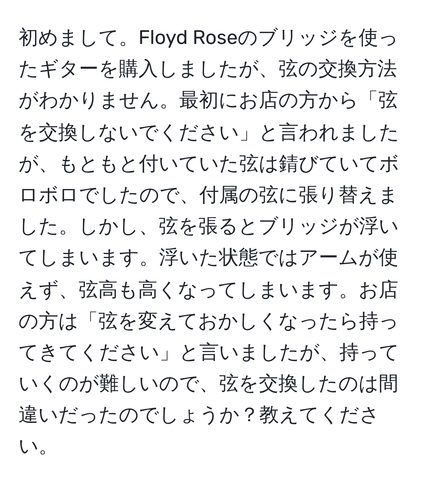 初めまして。Floyd Roseのブリッジを使ったギターを購入しましたが、弦の交換方法がわかりません。最初にお店の方から「弦を交換しないでください」と言われましたが、もともと付いていた弦は錆びていてボロボロでしたので、付属の弦に張り替えました。しかし、弦を張るとブリッジが浮いてしまいます。浮いた状態ではアームが使えず、弦高も高くなってしまいます。お店の方は「弦を変えておかしくなったら持ってきてください」と言いましたが、持っていくのが難しいので、弦を交換したのは間違いだったのでしょうか？教えてください。