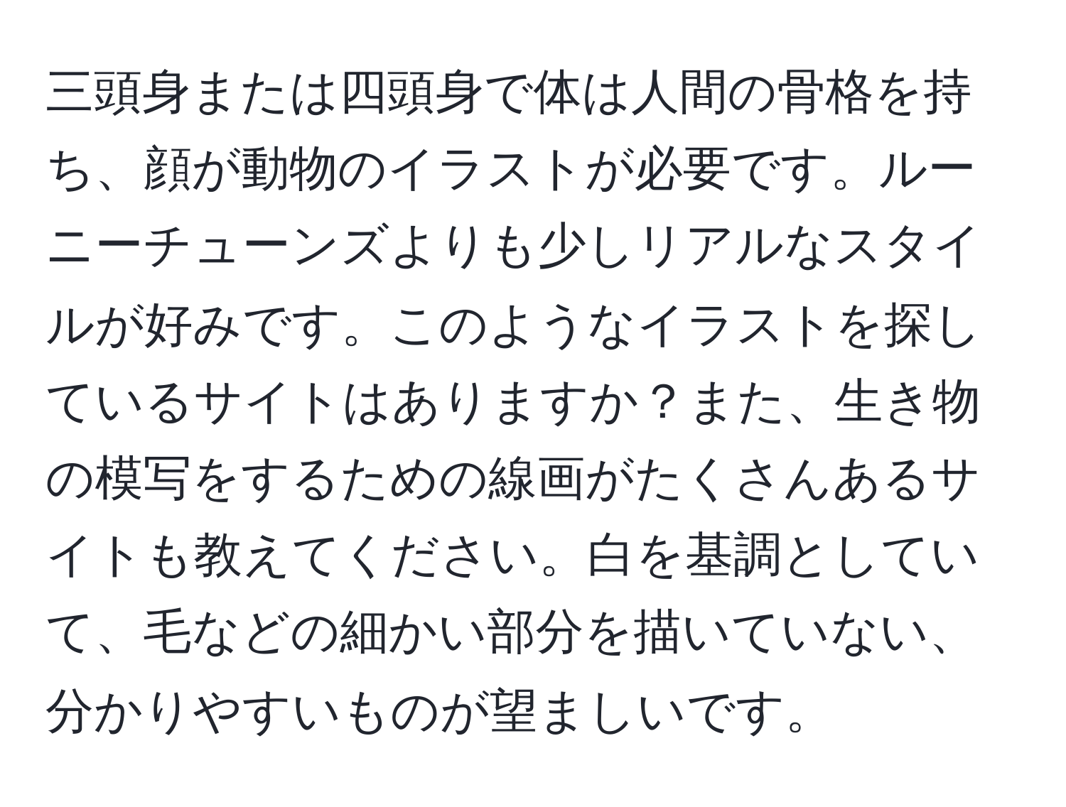 三頭身または四頭身で体は人間の骨格を持ち、顔が動物のイラストが必要です。ルーニーチューンズよりも少しリアルなスタイルが好みです。このようなイラストを探しているサイトはありますか？また、生き物の模写をするための線画がたくさんあるサイトも教えてください。白を基調としていて、毛などの細かい部分を描いていない、分かりやすいものが望ましいです。