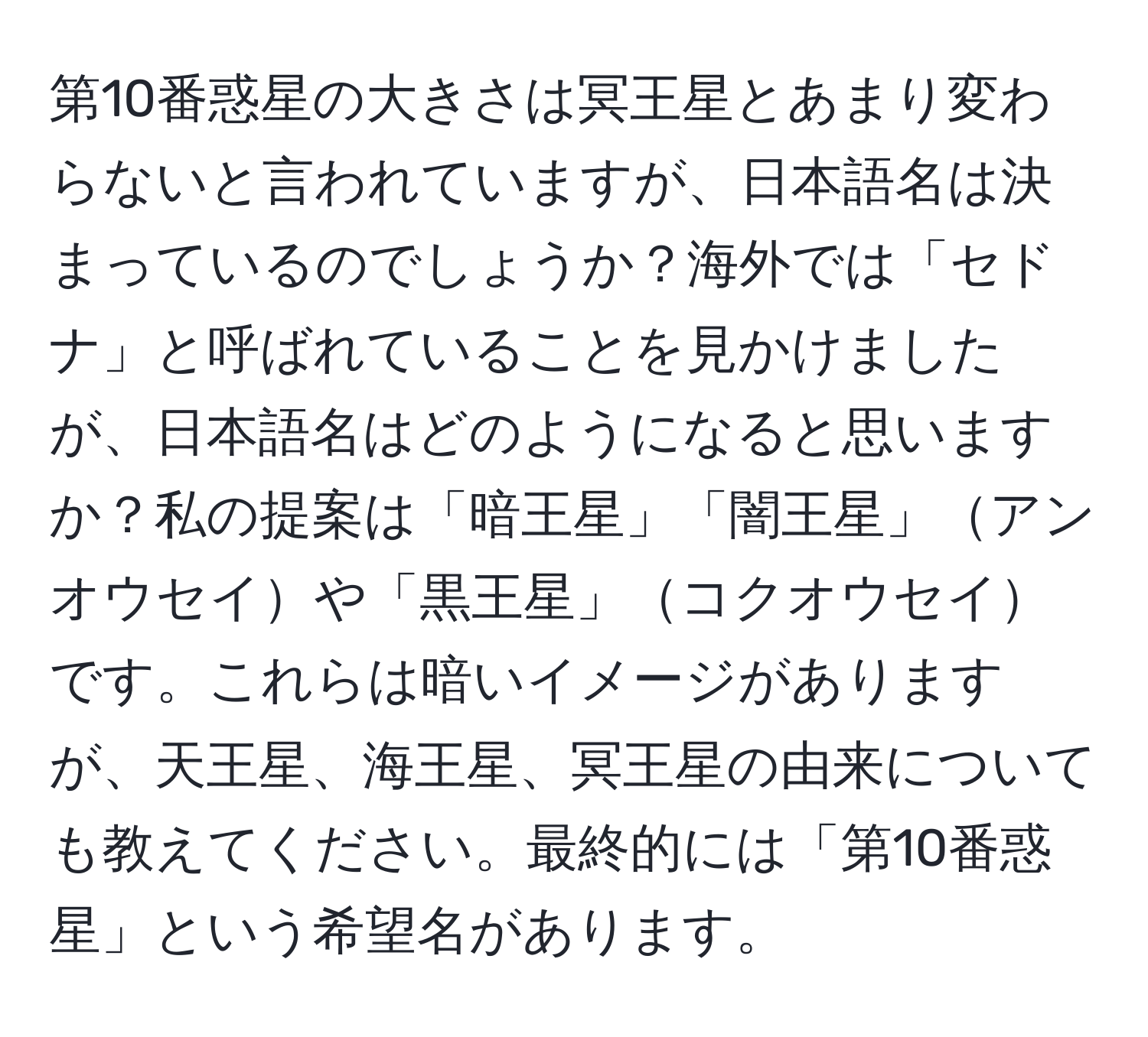 第10番惑星の大きさは冥王星とあまり変わらないと言われていますが、日本語名は決まっているのでしょうか？海外では「セドナ」と呼ばれていることを見かけましたが、日本語名はどのようになると思いますか？私の提案は「暗王星」「闇王星」アンオウセイや「黒王星」コクオウセイです。これらは暗いイメージがありますが、天王星、海王星、冥王星の由来についても教えてください。最終的には「第10番惑星」という希望名があります。