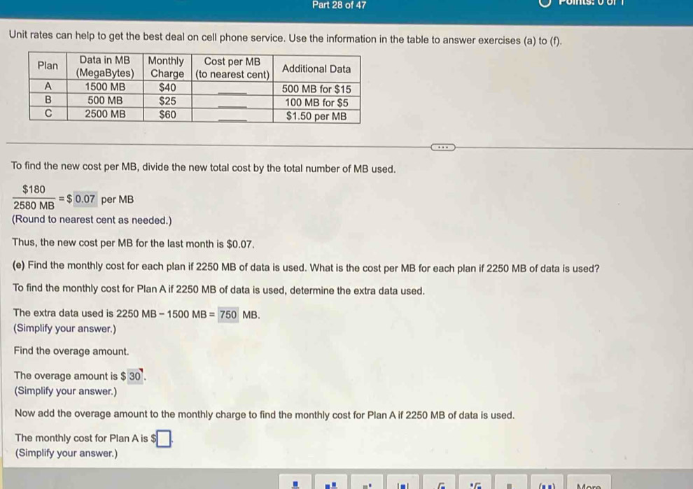 Unit rates can help to get the best deal on cell phone service. Use the information in the table to answer exercises (a) to (f). 
To find the new cost per MB, divide the new total cost by the total number of MB used.
 $180/2580MB =$0.07 per MB
(Round to nearest cent as needed.) 
Thus, the new cost per MB for the last month is $0.07. 
(e) Find the monthly cost for each plan if 2250 MB of data is used. What is the cost per MB for each plan if 2250 MB of data is used? 
To find the monthly cost for Plan A if 2250 MB of data is used, determine the extra data used. 
The extra data used is 2250MB-1500MB=750MB. 
(Simplify your answer.) 
Find the overage amount. 
The overage amount is $30. 
(Simplify your answer.) 
Now add the overage amount to the monthly charge to find the monthly cost for Plan A if 2250 MB of data is used. 
The monthly cost for Plan A is 
(Simplify your answer.) 
. Moro