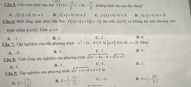 Cho tam thức bậc hai f(x)= (-3)/2 x^2+9x- 27/2 . Khẳng định nào sau đây đúng?
A. f(x)>0, forall x!= 3. B. f(x)<0</tex>, forall x!= 3. C. f(x)<0</tex>, forall x∈ R. D. f(x)≥ 0, forall x∈ R. 
Câu 6: Biết rằng tam thức bậc hai f(x)=(x+1)(x-2) âm trên (a;b) và không âm trên khoảng nào
khác chứa (a;b). Tính a+b.
A. -1. B. 1. C. 2. D. 0.
Câu 7: Tập nghiệm của bất phương trình -x^2+5x-4≥ 0 là [a;b] Khi đó a+2b bằng
A. -9. B. 3. C. 5. D. 9.
Câu 8: Tính tổng các nghiệm của phương trình sqrt(3x^2-4x-4)=sqrt(2x+5)
A. 4. B. 3. C. 5. D. 2.
Câu 9: Tập nghiệm của phương trình sqrt(x^2+x+4)=x+5 là
A. S=  7/3 . B. S= - 7/3 . C. -21 D. S= - 29/9 .