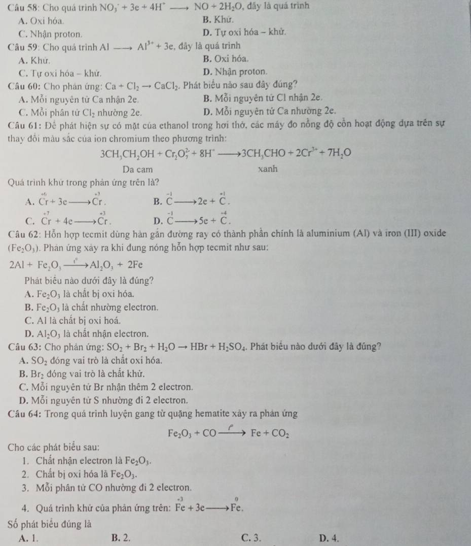 Cho quá trình NOO_3+3e+4H^+ to NO+2H_2O , đấy là quá trình
A. Oxi hóa B. Khứ.
C. Nhận proton. D. Tự oxi hóa - khử.
Câu 59: Cho quá trình Al Al^(3+)+3e , đây là quá trình
A. Khử. B. Oxi hóa.
C. Tự oxi hóa - khử. D. Nhận proton.
Câu 60: Cho phán ứng: Ca+Cl_2to CaCl_2. Phát biểu nào sau đây đúng?
A. Mỗi nguyên tử Ca nhận 2e. B. Mỗi nguyên tử Cl nhận 2e.
C. Mỗi phân tử Cl_2 nhường 2e. D. Mỗi nguyên tử Ca nhường 2e.
Câu 61: Để phát hiện sự có mặt của ethanol trong hơi thở, các máy đo nồng độ cổn hoạt động dựa trên sự
thay đổi màu sắc của ion chromium theo phương trình:
3CH_3CH_2OH+Cr_2O_7^(2+8H^+)to 3CH_3CHO+2Cr^(3+)+7H_2O
Da cam xanh
Quá trình khứ trong phản ứng trên là?
A. beginarrayr +endarray beginarrayr + Cendarray +3e hat C_r. B. beginarrayr -1 C- endarray 2e+beginarrayr +beginarrayr +1 Cendarray endarray .
C. hat Cr+4e beginarrayr +3 Cr.endarray D. beginarrayr -1 Cto endarray 5e+vector C.
Câu 62: Hỗn hợp tecmit dùng hàn gắn đường ray có thành phần chính là aluminium (AI) và iron (III) oxide
(Fe_2O_3). Phản ứng xày ra khi đung nóng hỗn hợp tecmit như sau:
2Al+Fe_2O_3xrightarrow Al_2O_3+2Fe
Phát biểu nào dưới đây là đúng?
A. Fe_2O_3 là chất bị oxi hóa.
B. Fe_2O_3 là chất nhường electron.
C. Al là chất bị oxi hoá.
D. Al_2O_3 là chất nhận electron.
Câu 63: Cho phản ứng: SO_2+Br_2+H_2Oto HBr+H_2SO_4. Phát biểu nào đưới đây là đúng?
A. SO_2 đóng vai trò là chất oxi hóa.
B. Br_2 đóng vai trò là chất khử.
C. Mỗi nguyên tử Br nhận thêm 2 electron.
D. Mỗi nguyên tử S nhường đi 2 electron.
Câu 64: Trong quá trình luyện gang từ quặng hematite xảy ra phản ứng
Fe_2O_3+COto COFe+CO_2
Cho các phát biểu sau:
1. Chất nhận electron là Fe_2O_3.
2. Chất bị oxi hóa là Fe_2O_3.
3. Mỗi phân tử CO nhường đi 2 electron.
0
4. Quá trình khử của phản ứng trên: overset +3Fe+3e·^(frac □) Fe
Số phát biểu đúng là
A. 1. B. 2. C. 3. D. 4.