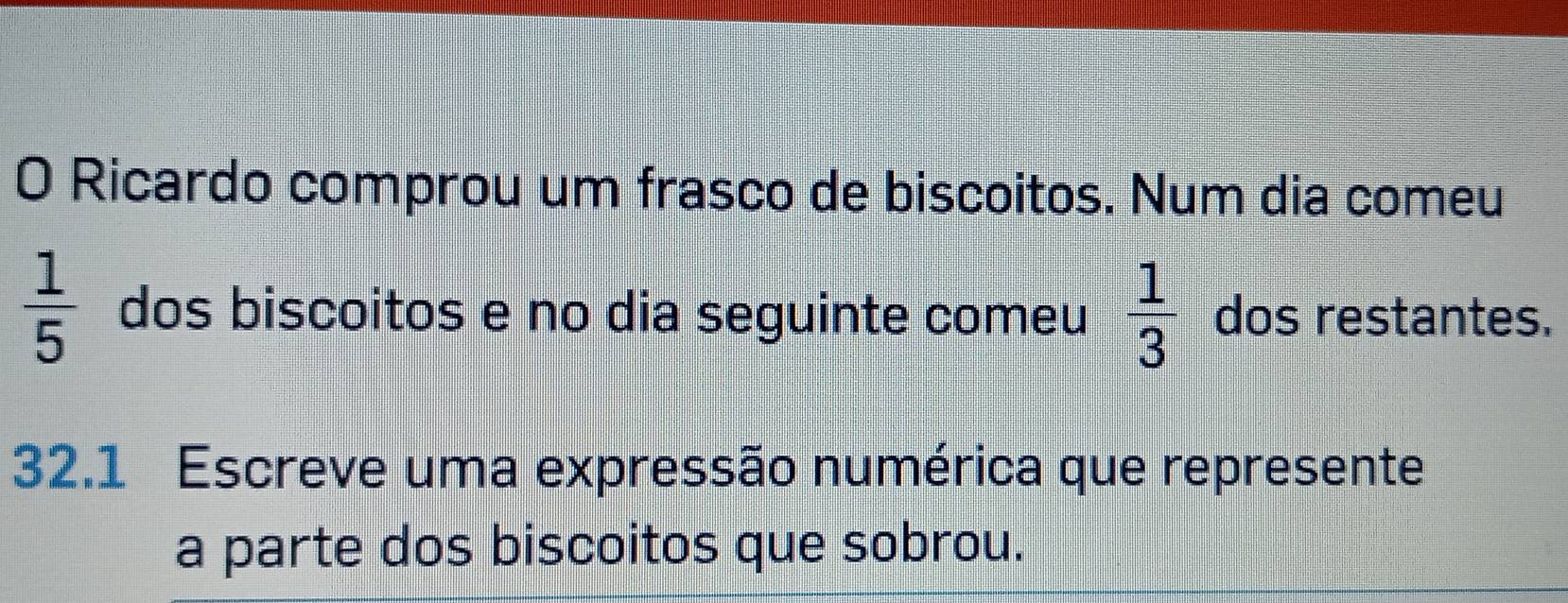 Ricardo comprou um frasco de biscoitos. Num dia comeu
 1/5  dos biscoitos e no dia seguinte comeu  1/3  dos restantes. 
32.1 Escreve uma expressão numérica que represente 
a parte dos biscoitos que sobrou.