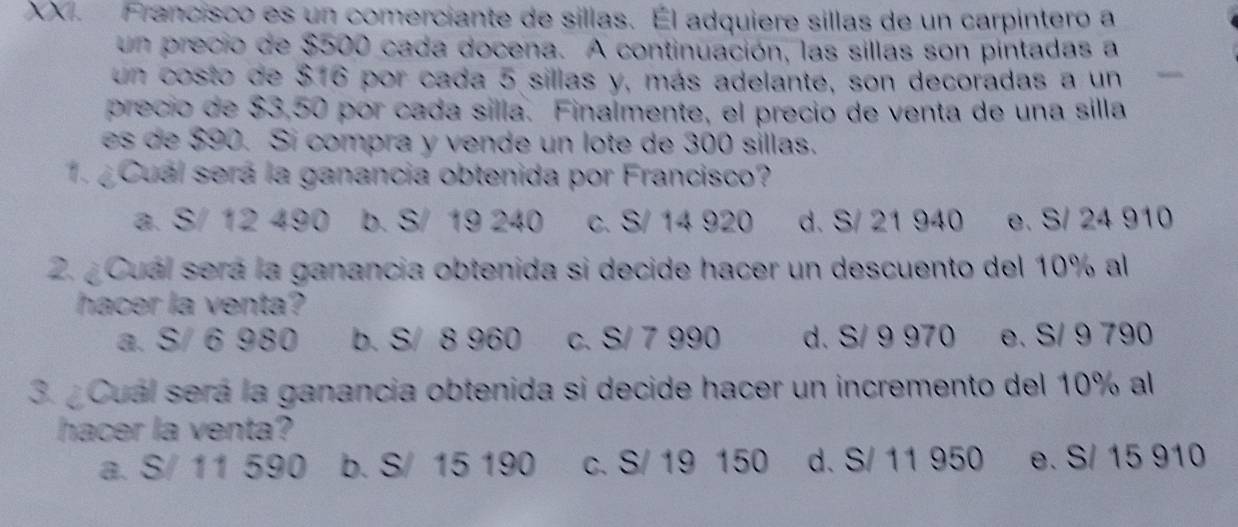 Francisco es un comerciante de sillas. Él adquiere sillas de un carpintero a
un precio de $500 cada docena. A continuación, las sillas son pintadas a
un costo de $16 por cada 5 sillas y, más adelante, son decoradas a un
precio de $3,50 por cada silla. Finalmente, el precio de venta de una silla
es de $90. Sí compra y vende un lote de 300 sillas.
1. ¿ Cuál será la ganancia obtenida por Francisco?
a. S/ 12 490 b. S/ 19 240 c. S/ 14 920 d. S/ 21 940 e. S/ 24 910
2. ¿Cuál será la ganancia obtenida si decide hacer un descuento del 10% al
hacer la venta?
a. S/ 6 980 b. S/ 8 960 c. S/ 7 990 d. S/ 9 970 e. S/ 9 790
3. ¿Cuál será la ganancia obtenida si decide hacer un incremento del 10% al
hacer la venta?
a. S/ 11 590 b. S/ 15 190 c. S/ 19 150 d. S/ 11 950 e. S/ 15 910