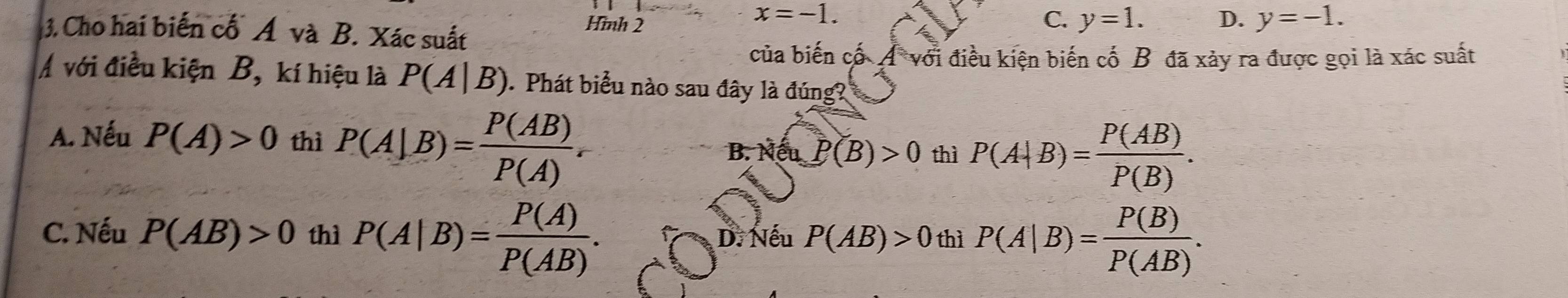 Cho hai biến cố Á và B. Xác suất
Hình 2
x=-1.
C. y=1. D. y=-1. 
của biến cố A với điều kiện biến cố B đã xảy ra được gọi là xác suất
Á với điều kiện B, kí hiệu là P(A|B) Phát biểu nào sau đây là đúng?
A. Nếu P(A)>0 thì P(A|B)= P(AB)/P(A) .
B. Nếu P(B)>0 thì P(A|B)= P(AB)/P(B) .
C. Nếu P(AB)>0 thì P(A|B)= P(A)/P(AB) . D. Nếu P(AB)>0 thì P(A|B)= P(B)/P(AB) .