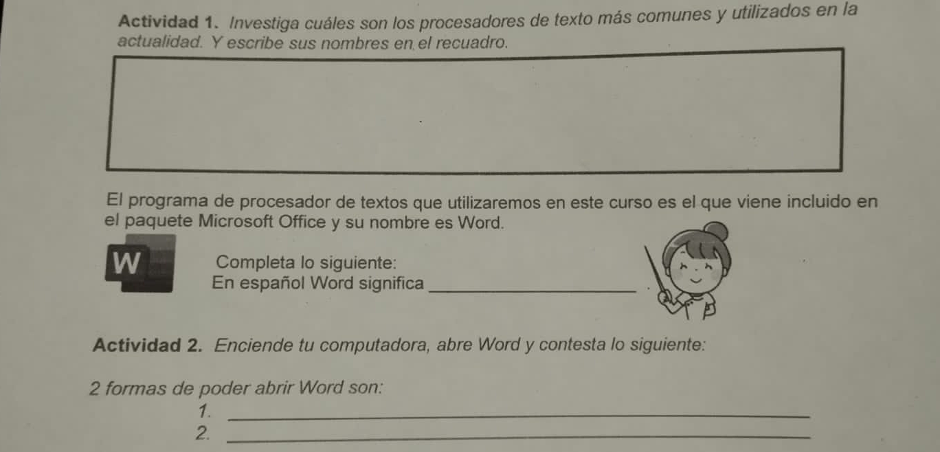 Actividad 1. Investiga cuáles son los procesadores de texto más comunes y utilizados en la 
actualidad. Y escribe sus nombres en el recuadro. 
El programa de procesador de textos que utilizaremos en este curso es el que viene incluido en 
el paquete Microsoft Office y su nombre es Word. 
W Completa lo siguiente: 
En español Word significa_ 
Actividad 2. Enciende tu computadora, abre Word y contesta lo siguiente: 
2 formas de poder abrir Word son: 
1._ 
2._