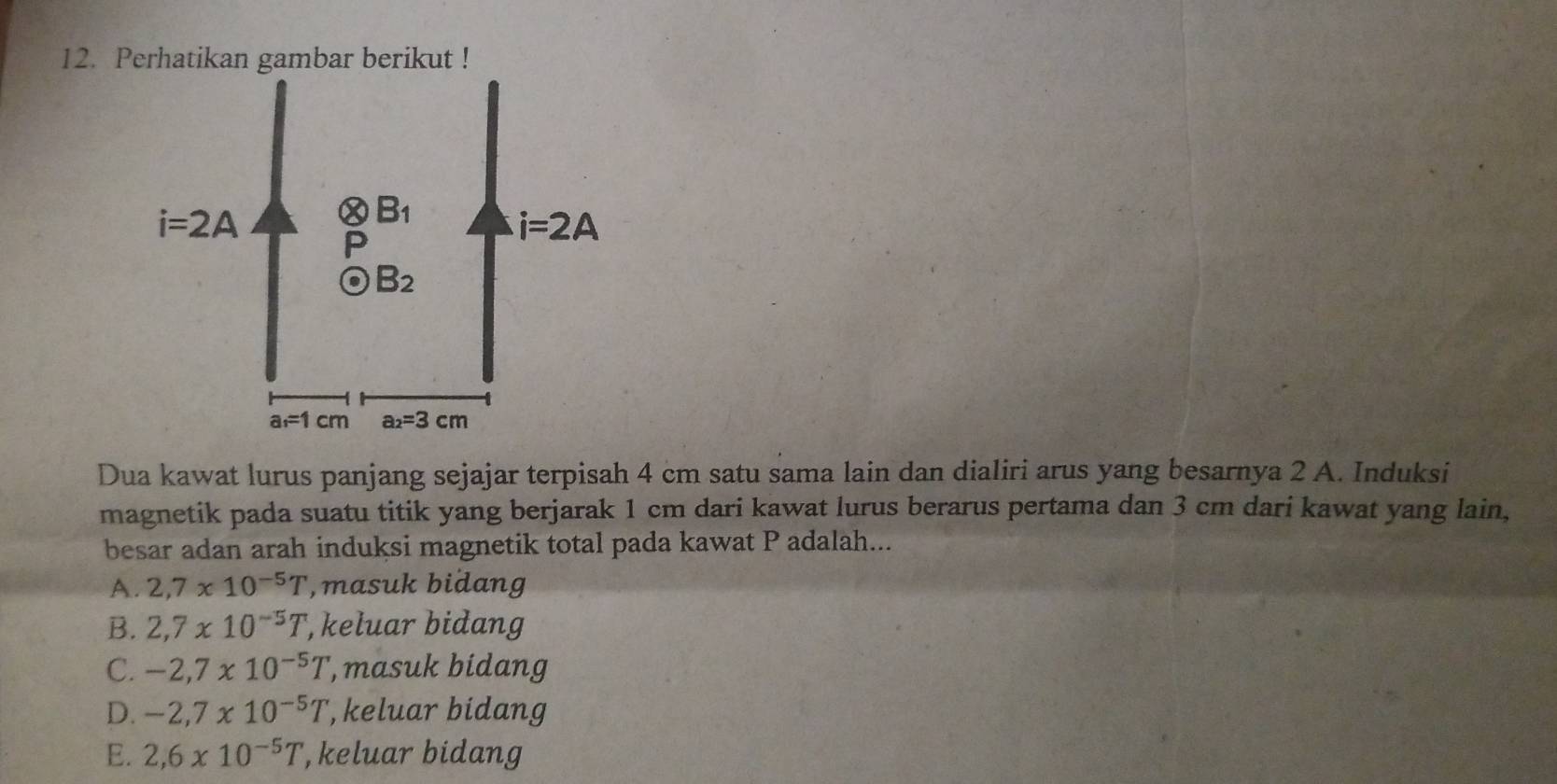 Perhatikan gambar berikut !
Dua kawat lurus panjang sejajar terpisah 4 cm satu sama lain dan dialiri arus yang besarnya 2 A. Induksi
magnetik pada suatu titik yang berjarak 1 cm dari kawat lurus berarus pertama dan 3 cm dari kawat yang lain,
besar adan arah induksi magnetik total pada kawat P adalah...
A. 2,7* 10^(-5)T ,masuk bidang
B. 2,7* 10^(-5)T , keluar bidang
C. -2,7* 10^(-5)T ', masuk bidang
D. -2,7* 10^(-5)T , keluar bidang
E. 2,6* 10^(-5)T , keluar bidang