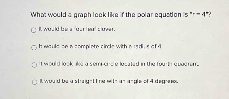 What would a graph look like if the polar equation is " r=4'' 2
It would be a four leaf clover.
It would be a complete circle with a radius of 4.
It would look like a semi-circle located in the fourth quadrant.
It would be a straight line with an angle of 4 degrees.