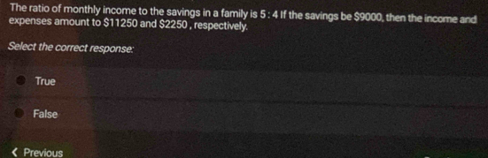 The ratio of monthly income to the savings in a family is 5:4if the savings be $9000, then the income and
expenses amount to $11250 and $2250 , respectively.
Select the correct response:
True
False
Previous