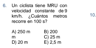 Un ciclista tiene MRU con
velocidad constante de 9
km/h. ¿Cuántos metros 10.
recorre en 100 s?
A) 250 m B) 200
m C) 25 m
D) 20 m E) 2,5 m