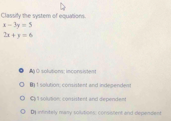 Classify the system of equations.
x-3y=5
2x+y=6
A) 0 solutions; inconsistent
B) 1 solution; consistent and independent
C) 1 solution; consistent and dependent
D) infinitely many solutions; consistent and dependent