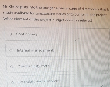 Mr Khoza puts into the budget a percentage of direct costs that is
made available for unexpected issues or to complete the project.
What element of the project budget does this refer to?
Contingency.
Internal management
Direct activity costs.
Essential external services