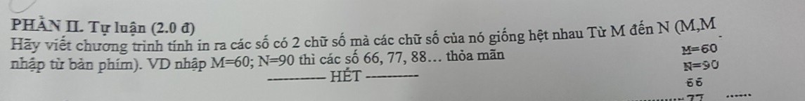 PHÀN II. Tự luận (2.0 đ) 
Hãy viết chương trình tính in ra các số có 2 chữ số mà các chữ số của nó giống hệt nhau Từ M đền N (M, M
nhập từ bản phím). VD nhập M=60; N=90 thì các số 66, 77, 88... thỏa mãn M=60
N=90
_hét_ 
66