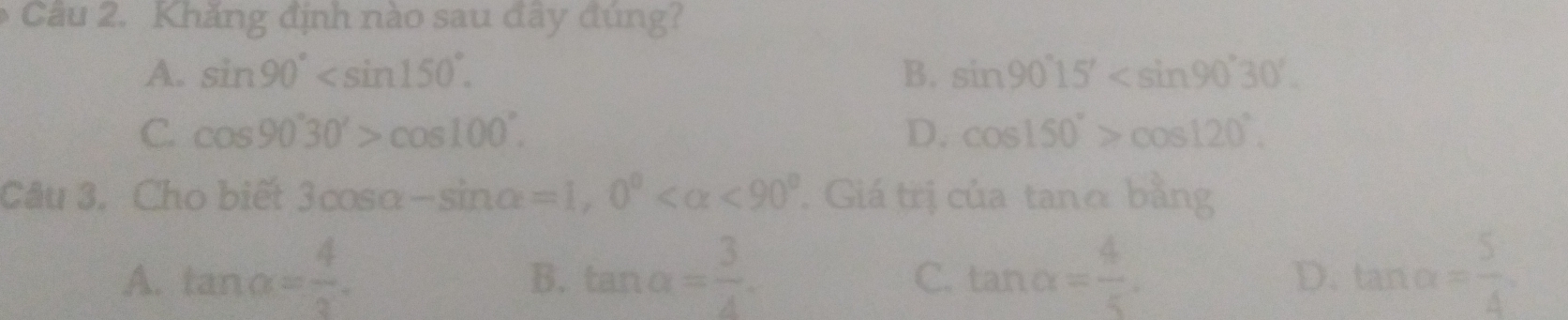 Khăng định nào sau đây đúng?
A. sin 90° . B. sin 90°15' .
C cos 90°30'>cos 100°.
D. cos 150°>cos 120°. 
Câu 3. Cho biết 3cos alpha -sin alpha =1, 0° <90° Giá trị của tanα bằng
A. tan alpha = 4/3 . tan alpha = 3/4 . tan alpha = 4/5 . tan alpha = 5/4 
B.
C.
D.