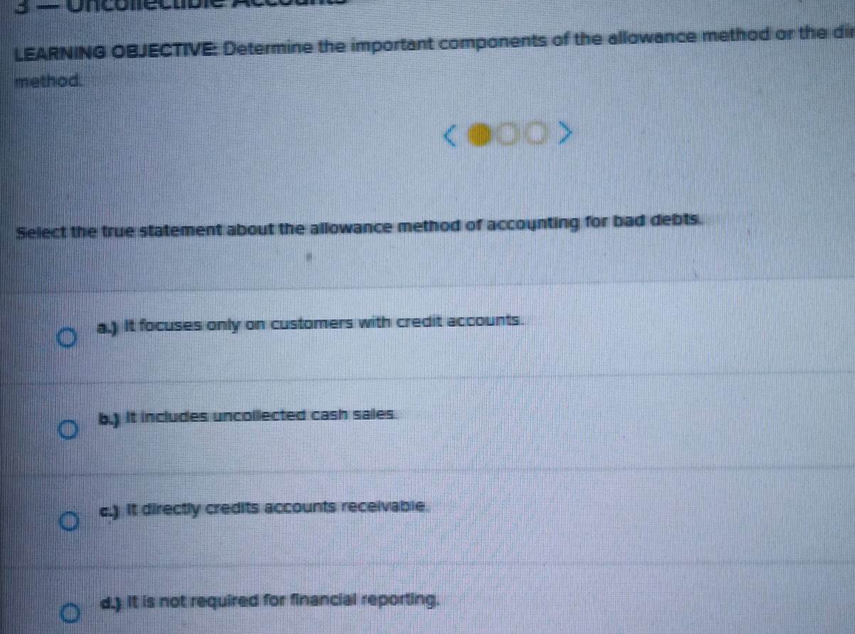 Uncoleo
LEARNING OBJECTIVE: Determine the important components of the allowance method or the dir
method.
Select the true statement about the allowance method of accounting for bad debts.
a.) It focuses only on customers with credit accounts.
b.) it includes uncollected cash sales.
e.) It directly credits accounts receivable.
d.) it is not required for financial reporting.