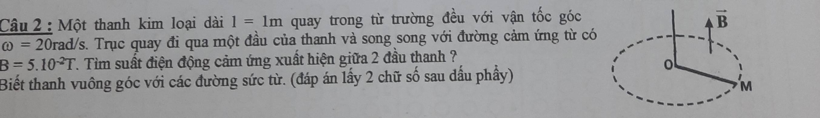 Một thanh kim loại dài 1=1m quay trong từ trường đều với vận tốc góc
omega =20 Drad/s. Trục quay đi qua một đầu của thanh và song song với đường cảm ứng từ có
B=5.10^(-2)T 7. Tìm suất điện động cảm ứng xuất hiện giữa 2 đầu thanh ?
Biết thanh vuông góc với các đường sức từ. (đáp án lấy 2 chữ số sau dấu phầy)