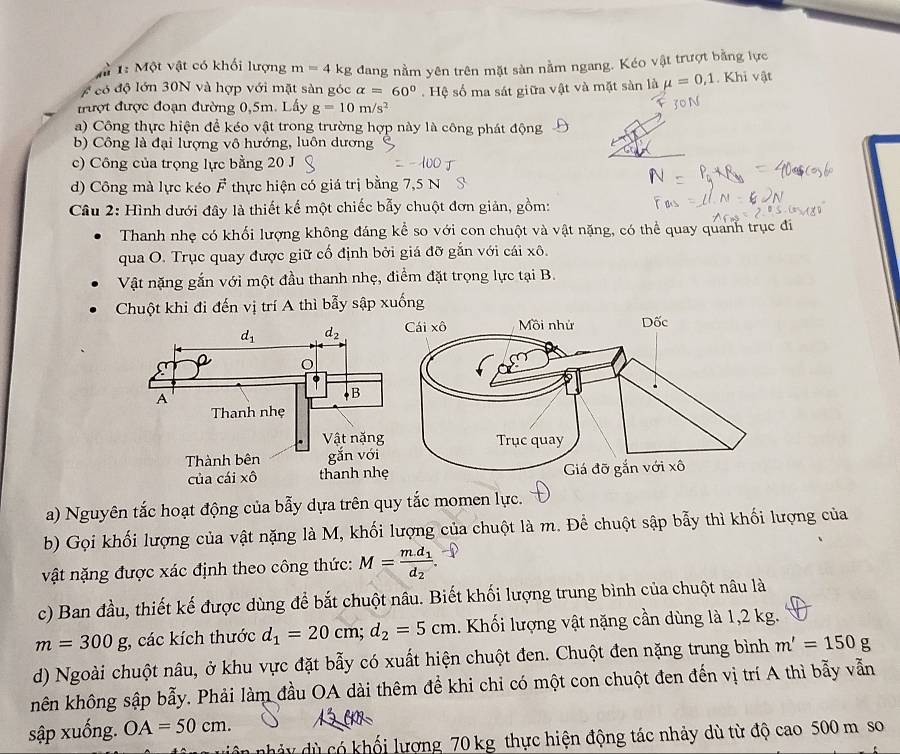 1 1: Một vật có khối lượng m=4 kg
#  có độ lớn 30N và hợp với mặt sản góc dang nằm yên trên mặt sàn nằm ngang. Kéo vật trượt bằng lực
alpha =60°
rượt được đoạn đường 0,5m. Lấy g=10m/s^2. Hệ số ma sát giữa vật và mặt sàn là mu =0,1. Khi vật
a) Công thực hiện để kéo vật trong trường hợp này là công phát động
b) Công là đại lượng vô hướng, luôn dương
c) Công của trọng lực bằng 20 J
d) Công mà lực kéo I  thực hiện có giá trị bằng 7,5 N
F_4
Câu 2: Hình dưới đây là thiết kế một chiếc bẫy chuột đơn giản, gồm:
Thanh nhẹ có khối lượng không đáng kể so với con chuột và vật nặng, có thể quay quanh trục đi
qua O. Trục quay được giữ cố định bởi giá đỡ gắn với cái xô.
Vật nặng gắn với một đầu thanh nhẹ, điểm đặt trọng lực tại B.
Chuột khi đi đến vị trí A thì bẫy sập xuống
a) Nguyên tắc hoạt động của bẫy dựa trên quy tắc momen lực.
b) Gọi khối lượng của vật nặng là M, khối lượng của chuột là m. Để chuột sập bẫy thì khối lượng của
vật nặng được xác định theo công thức: M=frac m.d_1d_2.
c) Ban đầu, thiết kế được dùng để bắt chuột nâu. Biết khối lượng trung bình của chuột nâu là
m=300g , các kích thước d_1=20cm;d_2=5cm 1. Khối lượng vật nặng cần dùng là 1,2 kg.
d) Ngoài chuột nâu, ở khu vực đặt bẫy có xuất hiện chuột đen. Chuột đen nặng trung bình m'=150g
nên không sập bẫy. Phải làm đầu OA dài thêm đề khi chỉ có một con chuột đen đến vị trí A thì bẫy vẫn
sập xuống. OA=50cm.
n      ó hối lượng 70 kg thực hiện động tác nhảy dù từ độ cao 500 m so