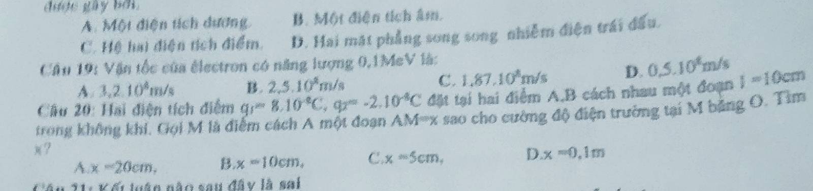 dược gây bởi.
A. Một diện tích dương B. Một điện tích âm.
C. Hệ hai điện tích điểm. D. Hai mặt phẳng song song nhiễm điện trái đấu.
Cầâu 19: Vận tốc của électron có năng lượng 0,1MeV là:
A. 3,2.10^8m/s B. 2,5.10^4m/s
C. 1,87,10^8m/s
D. 0.5.10^8m/s
Cầu 20: Hai điện tích điểm gr=8.10^(-8)C, q=-2.10^(-8)C đặt tại hai điểm A, B cách nhau một đoạn I=10cm
trong không khi, Gọi M là điểm cách A một đoạn AM=x : sao cho cường độ điện trường tại M bảng O. Tìm
)?
A x-20cm,
B. x=10cm,
C x=5cm,
D x=0, 1m
Câu 11: Kết loận não sau đây là sai