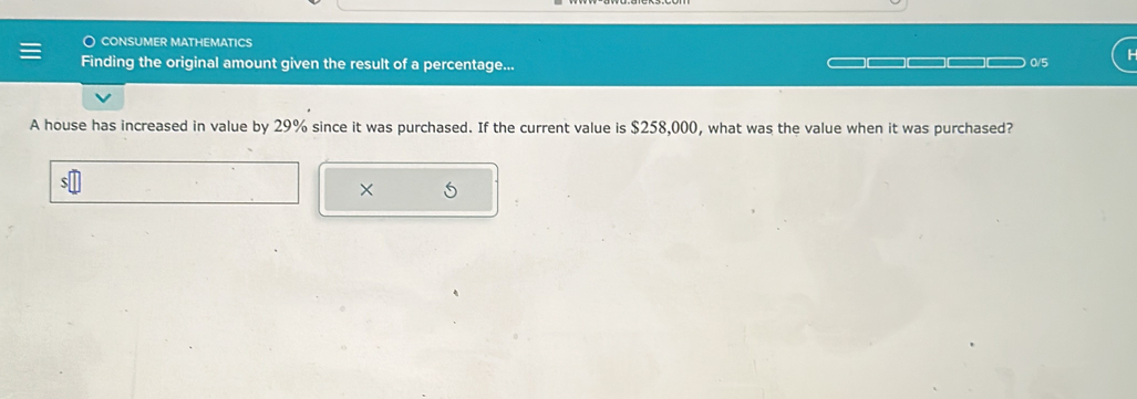 ○ consumer mathematics 
Finding the original amount given the result of a percentage... 0/5 
A house has increased in value by 29% since it was purchased. If the current value is $258,000, what was the value when it was purchased? 
× S