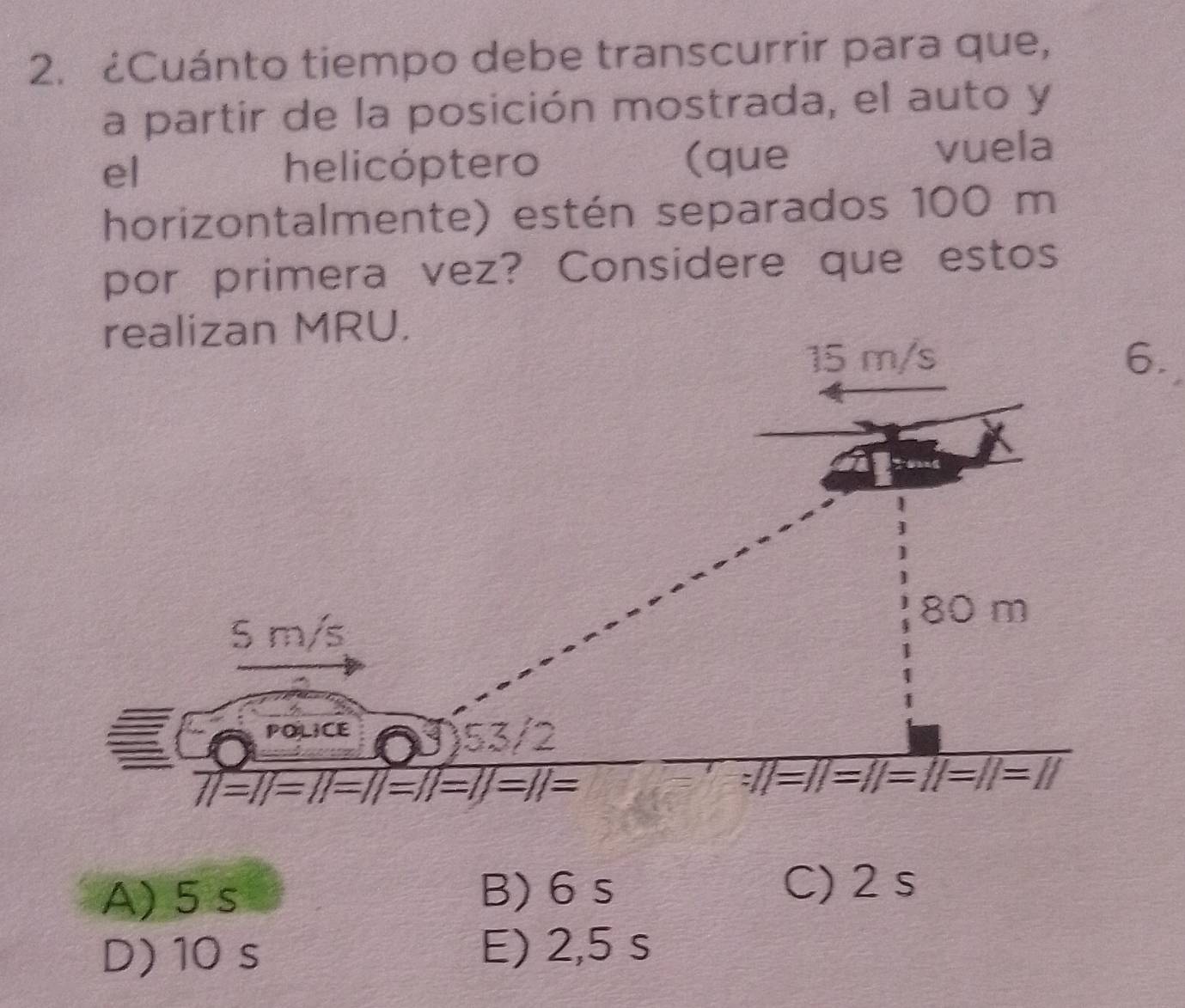 ¿Cuánto tiempo debe transcurrir para que,
a partir de la posición mostrada, el auto y
el helicóptero (que vuela
horizontalmente) estén separados 100 m
por primera vez? Considere que estos
A) 5 s B) 6 s
C) 2 s
D) 10 s
E) 2,5 s