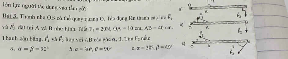 r_1 
lớn lực người tác dụng vào tấm gỗ?
0
a)
A
Bài 3. Thanh nhẹ OB có thể quay quanh O. Tác dụng lên thanh các lực vector F_1
vector F_2
và vector F_2 đặt tại A và B như hình. Biế! F_1=20N, OA=10cm, AB=40cm. b) A vector F_2
vector F_1
Thanh cân bằng, vector F_1 và vector F_2 hợp với AB các góc α, β. Tìm F_2 nếu:
c) A R
a. alpha =beta =90° b. alpha =30°, beta =90° C. alpha =30°, beta =60°
vector F_2