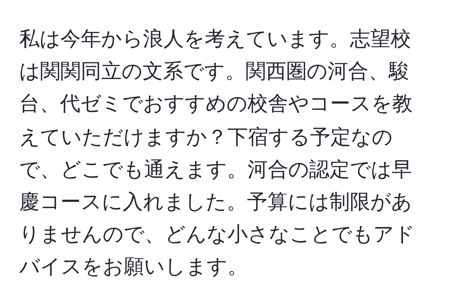 私は今年から浪人を考えています。志望校は関関同立の文系です。関西圏の河合、駿台、代ゼミでおすすめの校舎やコースを教えていただけますか？下宿する予定なので、どこでも通えます。河合の認定では早慶コースに入れました。予算には制限がありませんので、どんな小さなことでもアドバイスをお願いします。